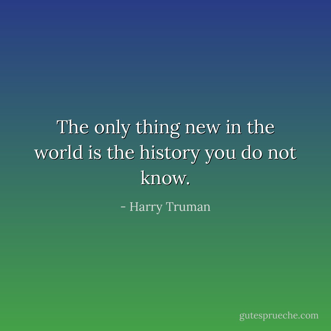 The only thing new in the world is the history you do not know. - Harry Truman