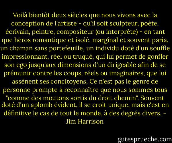 Voilà bientôt deux siècles que nous vivons avec la conception de l'artiste - qu'il soit sculpteur, poète, écrivain, peintre, compositeur (ou interprète) - en tant que héros romantique et isolé, marginal et souvent paria, un chaman sans portefeuille, un individu doté d'un souffle impressionnant, réel ou truqué, qui lui permet de gonfler son ego jusqu'aux dimensions d'un dirigeable afin de se prémunir contre les coups, réels ou imaginaires, que lui assènent ses concitoyens. Ce n'est pas le genre de personne prompte à reconnaître que nous sommes tous "comme des moutons sortis du droit chemin". Souvent doté d'un aplomb évident, il se croit unique, mais c'est en définitive le cas de tout le monde, à des degrés divers. - Jim Harrison