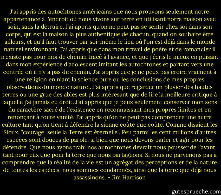 J'ai appris des autochtones américains que nous prouvons seulement notre appartenance à l'endroit où nous vivons sur terre en utilisant notre maison avec soin, sans la détruire. J'ai appris qu'on ne peut pas se sentir chez soi dans son corps, qui est la maison la plus authentique de chacun, quand on souhaite être ailleurs, et qu'il faut trouver par soi-même le lieu où l'on est déjà dans le monde naturel environnant. J'ai appris que dans mon travail de poète et de romancier il n'existe pas pour moi de chemin tracé à l'avance, et que j'écris le mieux en puisant dans mon expérience d'adolescent imitant les autochtones et partant vers une contrée où il n'y a pas de chemin. J'ai appris que je ne peux pas croire vraiment à une religion en niant la science pure ou les conclusions de mes propres observations du monde naturel. J'ai appris que regarder un pluvier des hautes terres ou une grue des ables est plus intéresant que de lire la meilleure critique à laquelle j'ai jamais eu droit. J'ai appris que je peux seulement conserver mon sens du caractère sacré de l'existence en reconnaissant mes propres limites et en renonçant à toute vanité. J'ai appris qu'on ne peut pas comprendre une autre culture tant qu'on tient à défendre la sienne coûte que coûte. Comme disaient les Sioux, "courage, seule la Terre est éternelle". Peu parmi les cent millions d'autres espèces sont douées de parole, si bien que nous devons parler et agir pour les défendre. Que nous ayons trahi nos autochtones devrait nous pousser de l'avant, tant pour eux que pour la terre que nous partageons. Si nous ne parvenons pas à comprendre que la réalité de la vie est un agrégat des perceptions et de la nature de toutes les espèces, nous sommes condamnés, ainsi que la terre que déjà nous assassinons. - Jim Harrison
