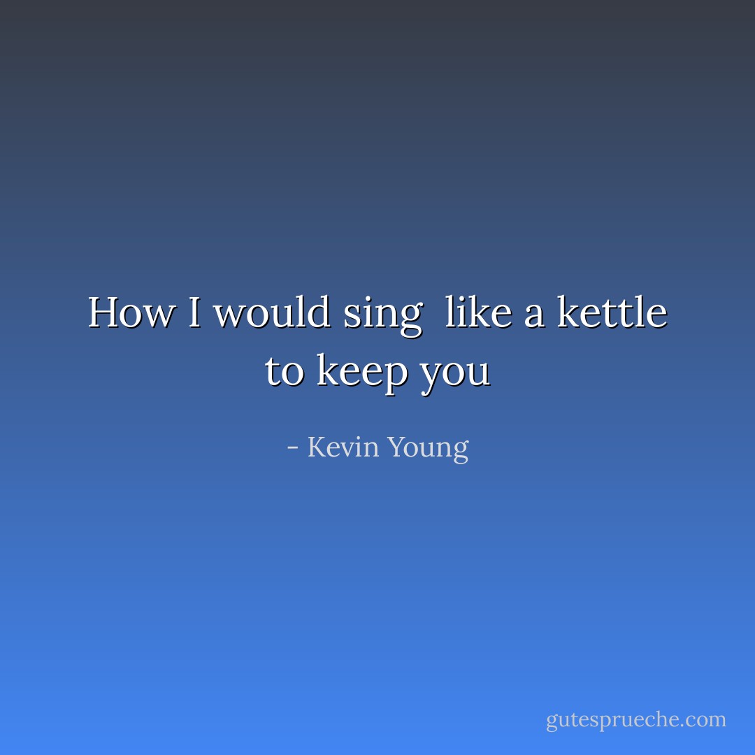 How I would sing<br /><br />like a kettle to keep you - Kevin Young