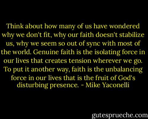 Think about how many of us have wondered why we don't fit, why our faith doesn't stabilize us, why we seem so out of sync with most of the world. Genuine faith is the isolating force in our lives that creates tension wherever we go. To put it another way, faith is the unbalancing force in our lives that is the fruit of God's disturbing presence. - Mike Yaconelli