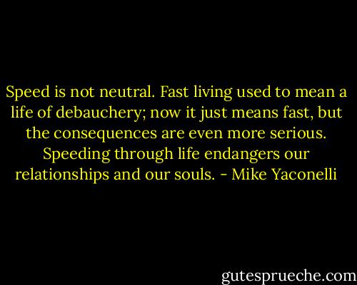 Speed is not neutral. Fast living used to mean a life of debauchery; now it just means fast, but the consequences are even more serious. Speeding through life endangers our relationships and our souls. - Mike Yaconelli
