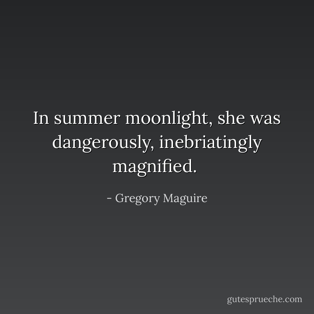 In summer moonlight, she was dangerously, inebriatingly magnified.  - Gregory Maguire