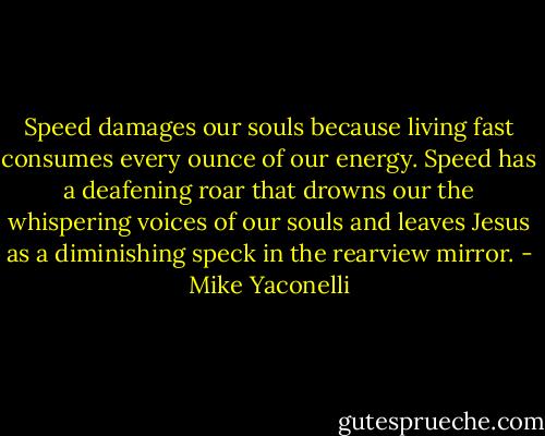 Speed damages our souls because living fast consumes every ounce of our energy. Speed has a deafening roar that drowns our the whispering voices of our souls and leaves Jesus as a diminishing speck in the rearview mirror. - Mike Yaconelli
