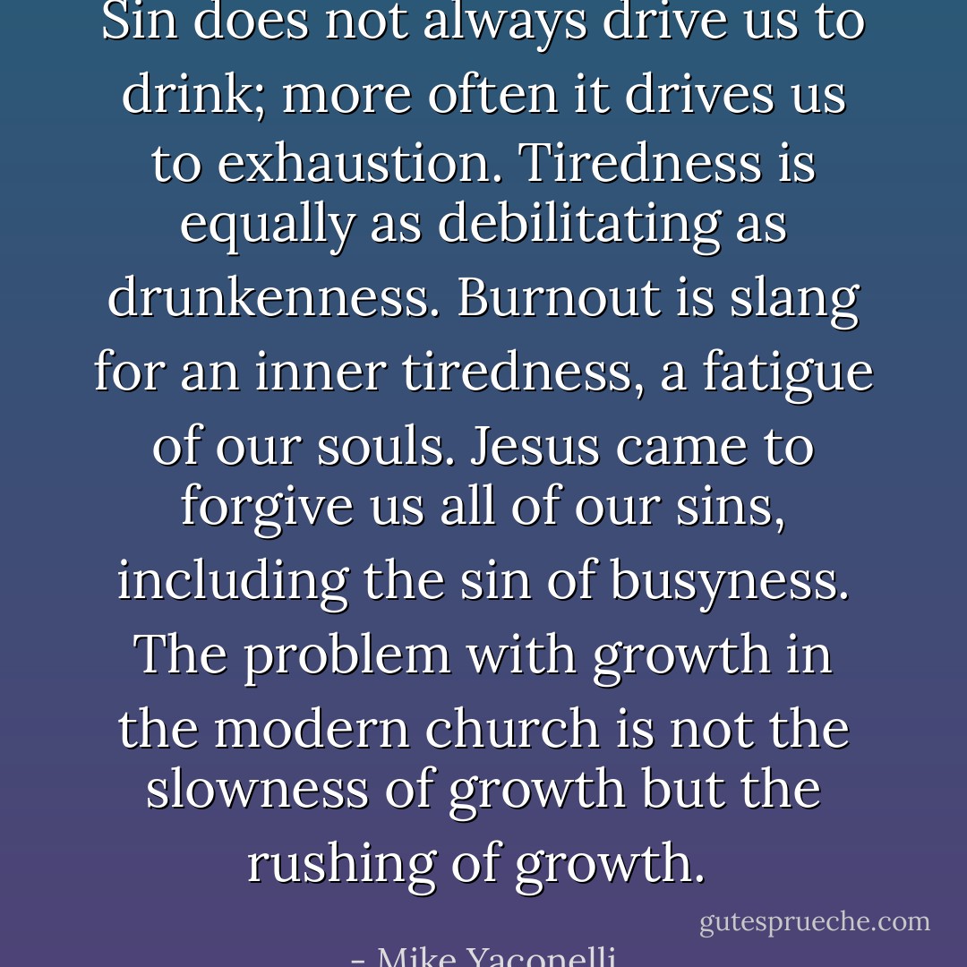 Sin does not always drive us to drink; more often it drives us to exhaustion. Tiredness is equally as debilitating as drunkenness. Burnout is slang for an inner tiredness, a fatigue of our souls. Jesus came to forgive us all of our sins, including the sin of busyness. The problem with growth in the modern church is not the slowness of growth but the rushing of growth.  - Mike Yaconelli
