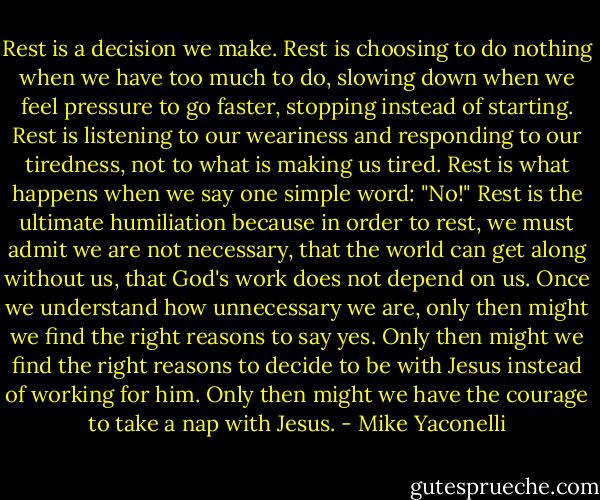 Rest is a decision we make. Rest is choosing to do nothing when we have too much to do, slowing down when we feel pressure to go faster, stopping instead of starting. Rest is listening to our weariness and responding to our tiredness, not to what is making us tired. Rest is what happens when we say one simple word: "No!" Rest is the ultimate humiliation because in order to rest, we must admit we are not necessary, that the world can get along without us, that God's work does not depend on us. Once we understand how unnecessary we are, only then might we find the right reasons to say yes. Only then might we find the right reasons to decide to be with Jesus instead of working for him. Only then might we have the courage to take a nap with Jesus. - Mike Yaconelli