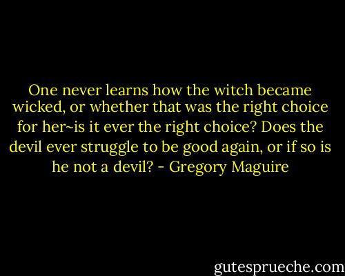 One never learns how the witch became wicked, or whether that was the right choice for her~is it ever the right choice? Does the devil ever struggle to be good again, or if so is he not a devil? - Gregory Maguire