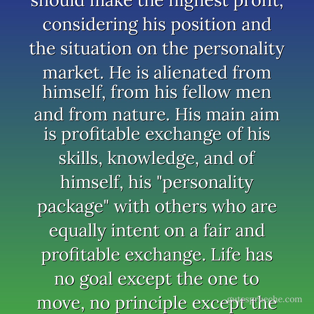 Modern man has transformed himself into a commodity; he experiences his life energy as an investment with which he should make the highest profit, considering his position and the situation on the personality market. He is alienated from himself, from his fellow men and from nature. His main aim is profitable exchange of his skills, knowledge, and of himself, his "personality package" with others who are equally intent on a fair and profitable exchange. Life has no goal except the one to move, no principle except the one of fair exchange, no satisfaction except the one to consume.p97. - Erich Fromm