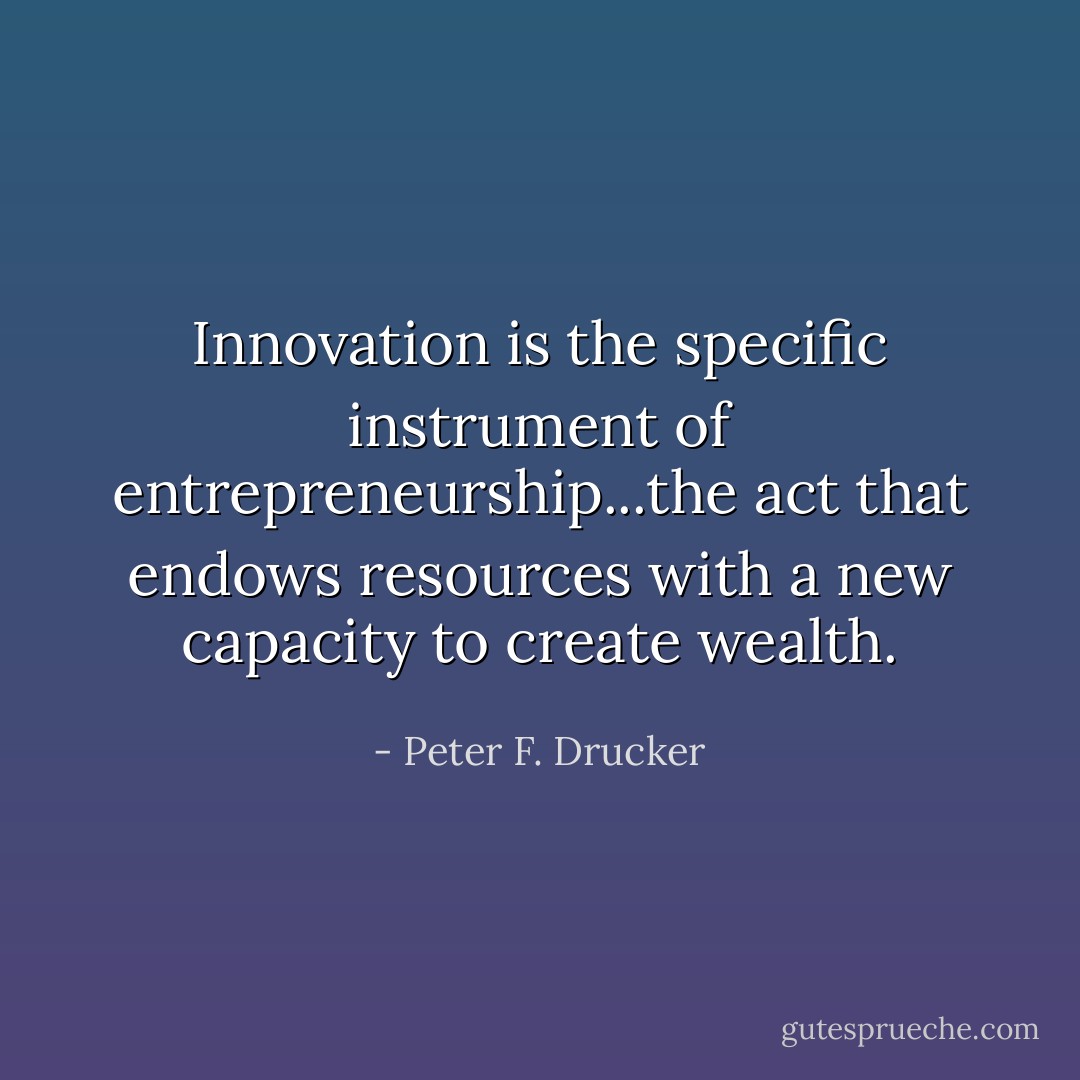 Innovation is the specific instrument of entrepreneurship...the act that endows resources with a new capacity to create wealth. - Peter F. Drucker