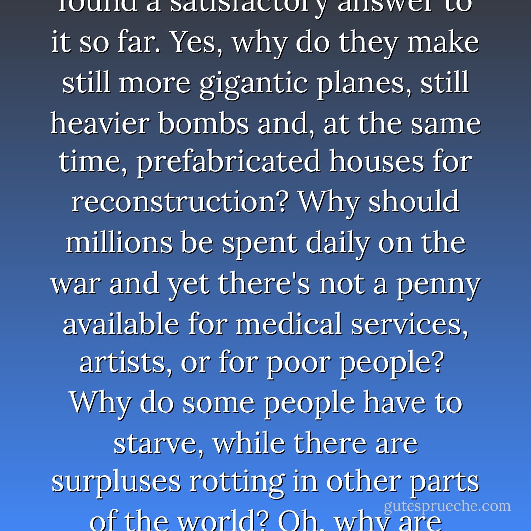 The question is very understandable, but no one has found a satisfactory answer to it so far. Yes, why do they make still more gigantic planes, still heavier bombs and, at the same time, prefabricated houses for reconstruction? Why should millions be spent daily on the war and yet there's not a penny available for medical services, artists, or for poor people?<br /><br />Why do some people have to starve, while there are surpluses rotting in other parts of the world? Oh, why are people so crazy? - Anne Frank