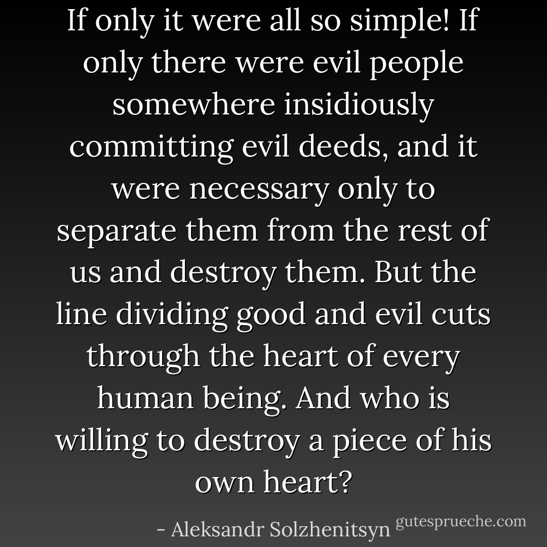 If only it were all so simple! If only there were evil people somewhere insidiously committing evil deeds, and it were necessary only to separate them from the rest of us and destroy them. But the line dividing good and evil cuts through the heart of every human being. And who is willing to destroy a piece of his own heart? - Aleksandr Solzhenitsyn