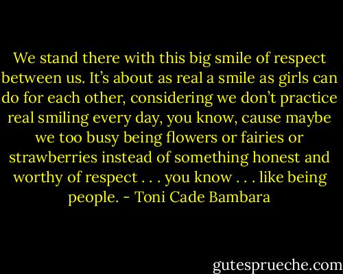 We stand there with this big smile of respect between us. It’s about as real a smile as girls can do for each other, considering we don’t practice real smiling every day, you know, cause maybe we too busy being flowers or fairies or strawberries instead of something honest and worthy of respect . . . you know . . . like being people. - Toni Cade Bambara