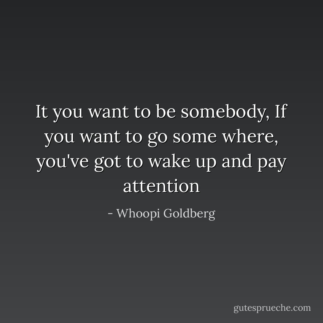 It you want to be somebody, If you want to go some where, you've got to wake up and pay attention - Whoopi Goldberg