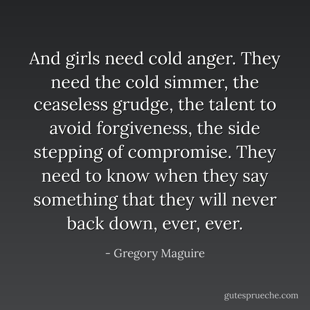 And girls need cold anger. They need the cold simmer, the ceaseless grudge, the talent to avoid forgiveness, the side stepping of compromise. They need to know when they say something that they will never back down, ever, ever. - Gregory Maguire