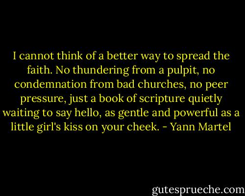 I cannot think of a better way to spread the faith. No thundering from a pulpit, no condemnation from bad churches, no peer pressure, just a book of scripture quietly waiting to say hello, as gentle and powerful as a little girl's kiss on your cheek. - Yann Martel