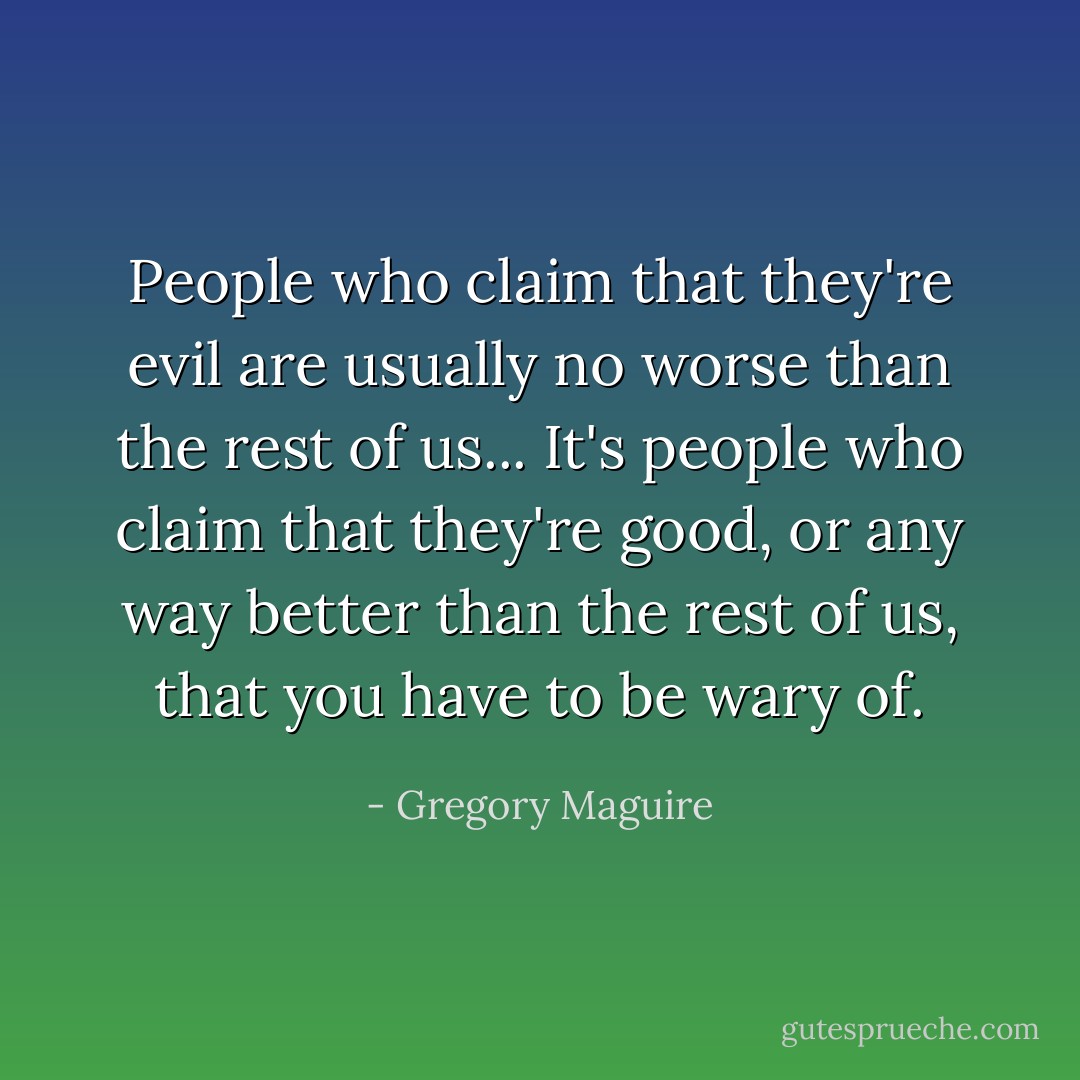 People who claim that they're evil are usually no worse than the rest of us... It's people who claim that they're good, or any way better than the rest of us, that you have to be wary of. - Gregory Maguire
