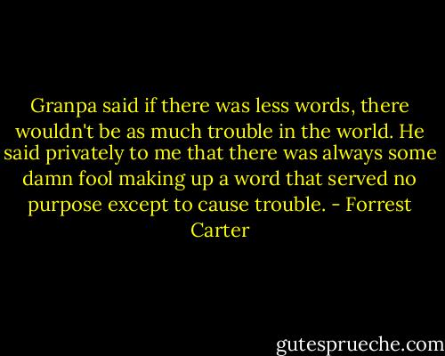 Granpa said if there was less words, there wouldn't be as much trouble in the world. He said privately to me that there was always some damn fool making up a word that served no purpose except to cause trouble. - Forrest Carter