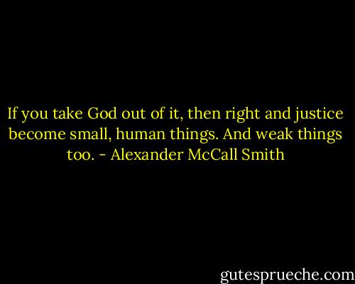 If you take God out of it, then right and justice become small, human things. And weak things too. - Alexander McCall Smith