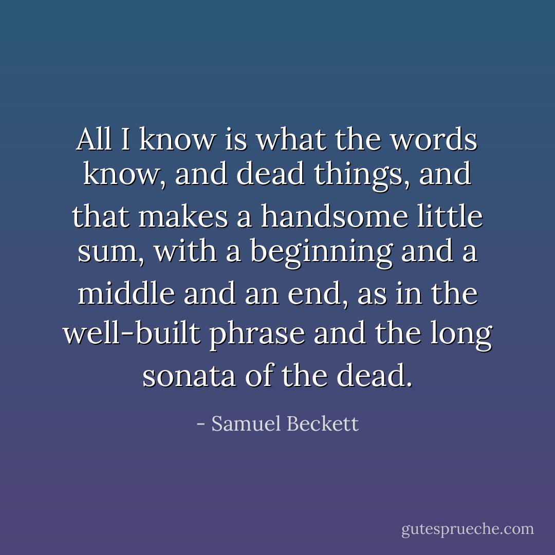 All I know is what the words know, and dead things, and that makes a handsome little sum, with a beginning and a middle and an end, as in the well-built phrase and the long sonata of the dead. - Samuel Beckett