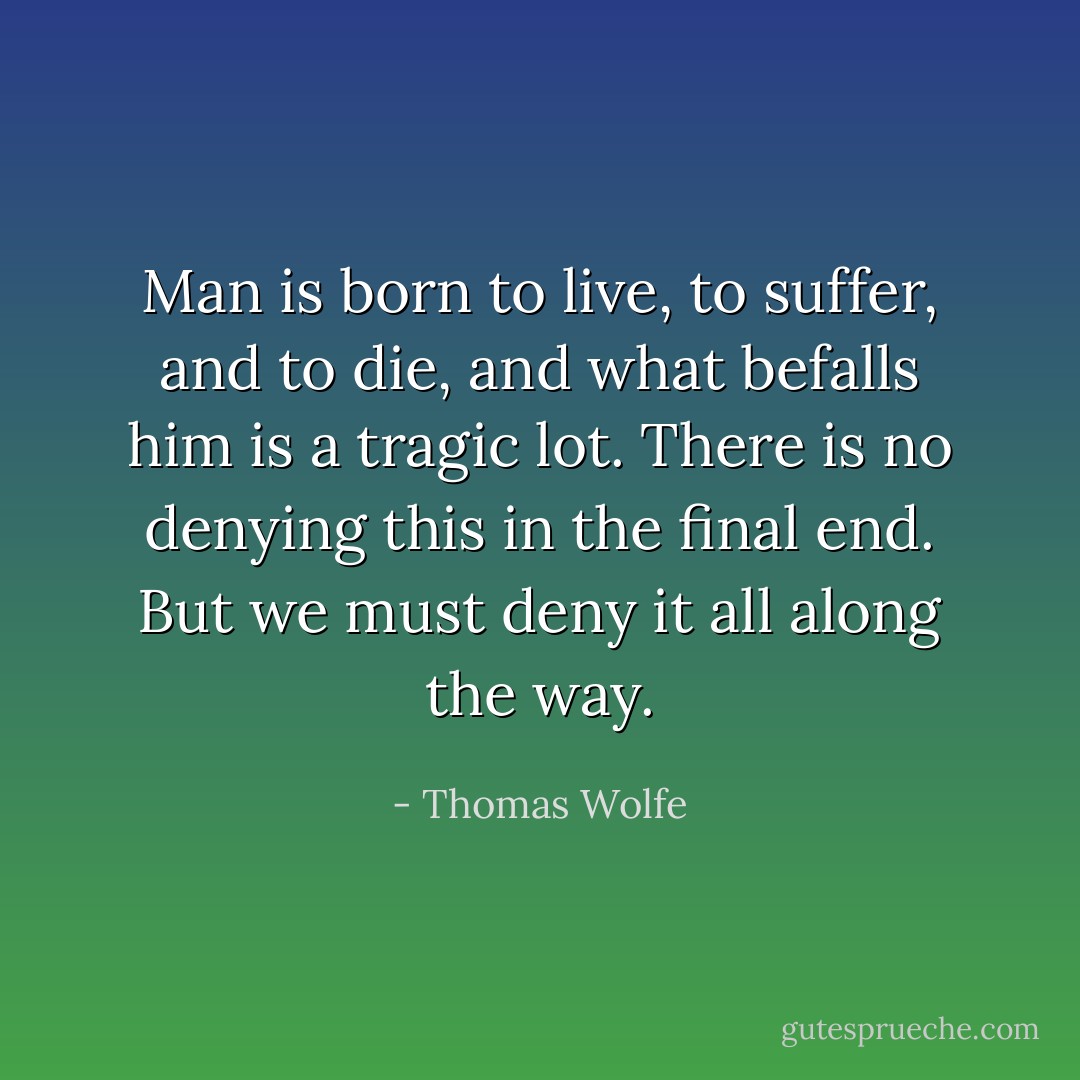 Man is born to live, to suffer, and to die, and what befalls him is a tragic lot. There is no denying this in the final end. But we must deny it all along the way. - Thomas Wolfe