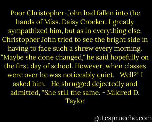 Poor Christopher-John had fallen into the hands of Miss. Daisy Crocker. I greatly sympathized him, but as in everything else, Christopher John tried to see the bright side in having to face such a shrew every morning. "Maybe she done changed," he said hopefully on the first day of school. However, when classes were over he was noticeably quiet. <br /><br />Well?" I asked him. <br /><br />He shrugged dejectedly and admitted, "She still the same. - Mildred D. Taylor