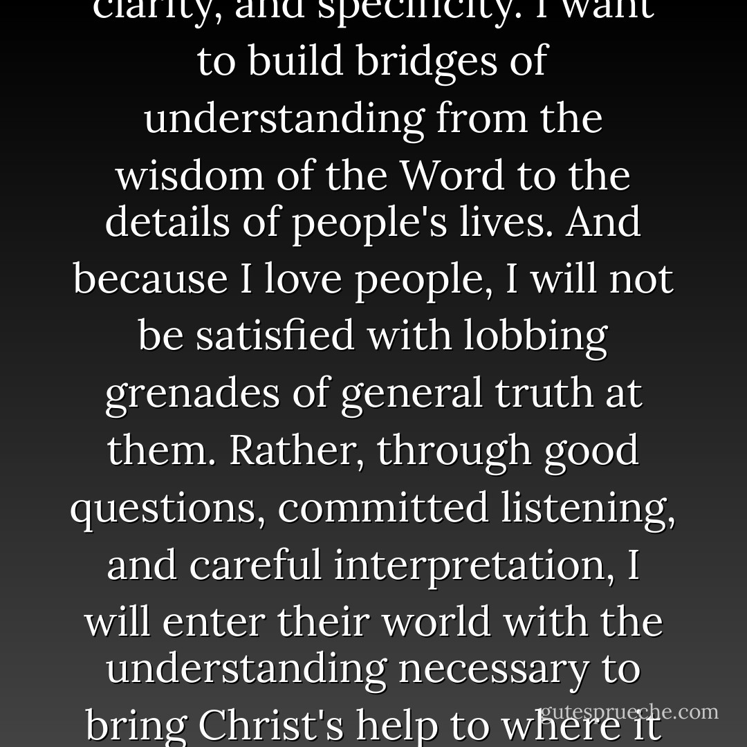 Becaise I love God, I want to handle his truth with accuracy, clarity, and specificity. I want to build bridges of understanding from the wisdom of the Word to the details of people's lives. And because I love people, I will not be satisfied with lobbing grenades of general truth at them. Rather, through good questions, committed listening, and careful interpretation, I will enter their world with the understanding necessary to bring Christ's help to where it is really needed. - Paul David Tripp