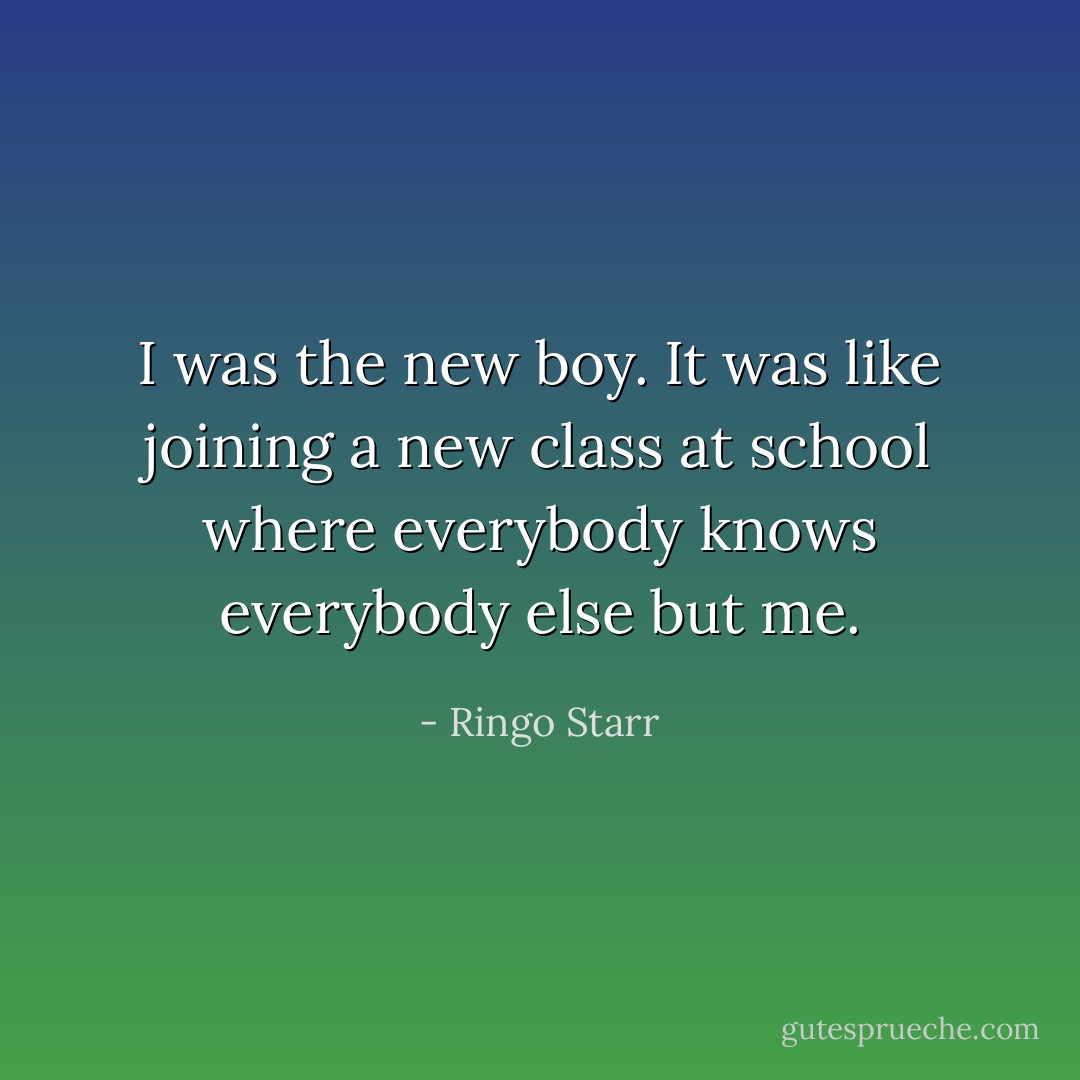 I was the new boy. It was like joining a new class at school where everybody knows everybody else but me. - Ringo Starr