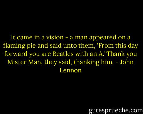 It came in a vision - a man appeared on a flaming pie and said unto them, 'From this day forward you are Beatles with an A.' Thank you Mister Man, they said, thanking him. - John Lennon