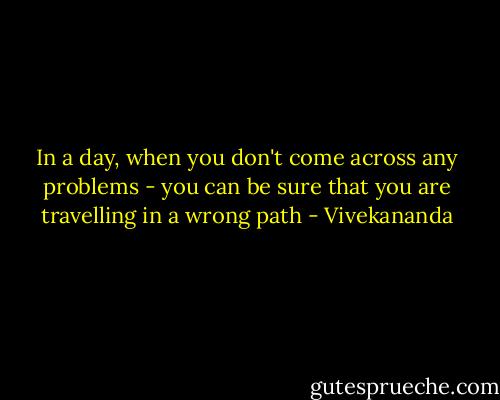 In a day, when you don't come across any problems - you can be sure that you are travelling in a wrong path - Vivekananda