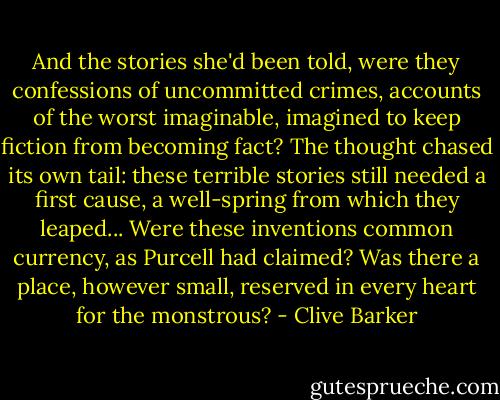 And the stories she'd been told, were they confessions of uncommitted crimes, accounts of the worst imaginable, imagined to keep fiction from becoming fact? The thought chased its own tail: these terrible stories still needed a first cause, a well-spring from which they leaped... Were these inventions common currency, as Purcell had claimed? Was there a place, however small, reserved in every heart for the monstrous? - Clive Barker