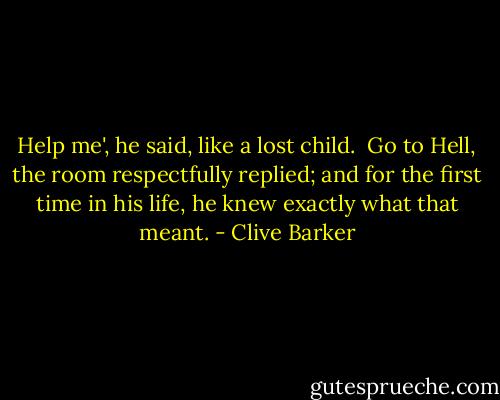 Help me', he said, like a lost child.<br /><br />Go to Hell, the room respectfully replied; and for the first time in his life, he knew exactly what that meant. - Clive Barker