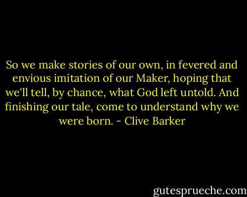 So we make stories of our own, in fevered and envious imitation of our Maker, hoping that we'll tell, by chance, what God left untold. And finishing our tale, come to understand why we were born. - Clive Barker