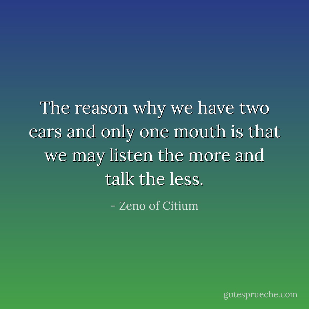The reason why we have two ears and only one mouth is that we may listen the more and talk the less. - Zeno of Citium