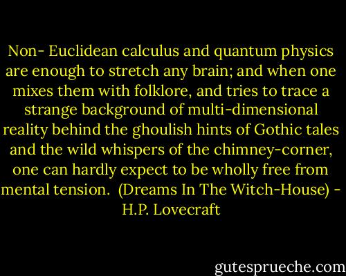 Non- Euclidean calculus and quantum physics are enough to stretch any brain; and when one mixes them with folklore, and tries to trace a strange background of multi-dimensional reality behind the ghoulish hints of Gothic tales and the wild whispers of the chimney-corner, one can hardly expect to be wholly free from mental tension. <br />(Dreams In The Witch-House) - H.P. Lovecraft