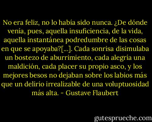 No era feliz, no lo había sido nunca. ¿De dónde venía, pues, aquella insuficiencia, de la vida, aquella instantánea podredumbre de las cosas en que se apoyaba?[...]. Cada sonrisa disimulaba un bostezo de aburrimiento, cada alegría una maldición, cada placer su propio asco, y los mejores besos no dejaban sobre los labios más que un delirio irrealizable de una voluptuosidad más alta. - Gustave Flaubert