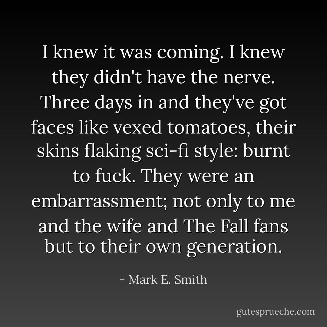 I knew it was coming. I knew they didn't have the nerve.<br />Three days in and they've got faces like vexed tomatoes, their skins flaking sci-fi style: burnt to fuck. They were an embarrassment; not only to me and the wife and The Fall fans but to their own generation. - Mark E. Smith