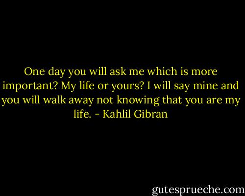 One day you will ask me which is more important? My life or yours? I will say mine and you will walk away not knowing that you are my life. - Kahlil Gibran