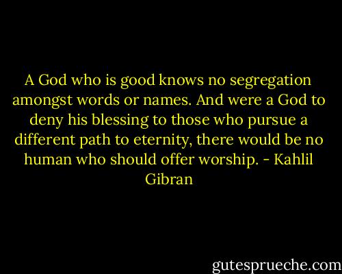 A God who is good knows no segregation amongst words or names. And were a God to deny his blessing to those who pursue a different path to eternity, there would be no human who should offer worship. - Kahlil Gibran