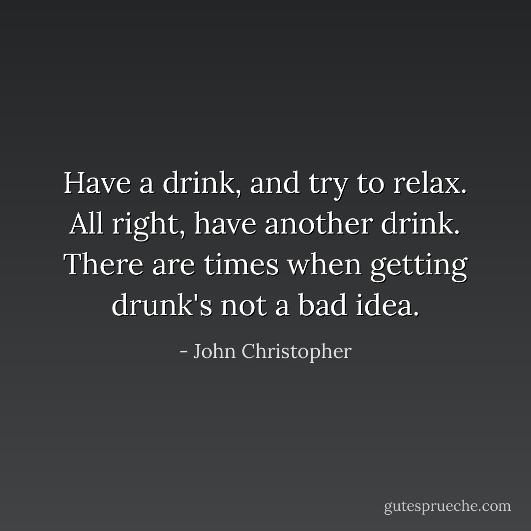 Have a drink, and try to relax. All right, have <i>another</i> drink. There are times when getting drunk's not a bad idea. - John Christopher
