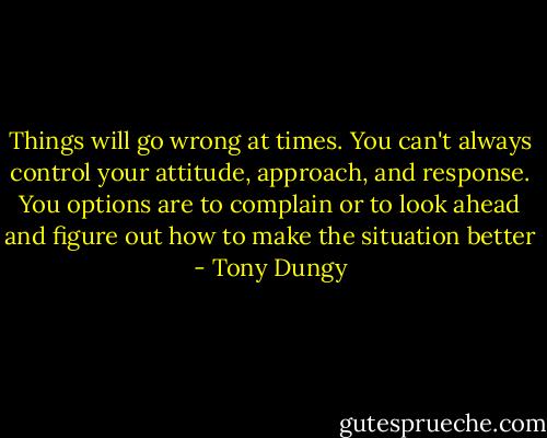Things will go wrong at times. You can't always control your attitude, approach, and response. You options are to complain or to look ahead and figure out how to make the situation better - Tony Dungy