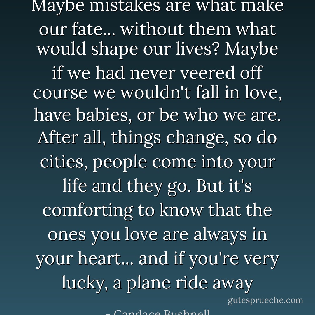 Maybe mistakes are what make our fate... without them what would shape our lives? Maybe if we had never veered off course we wouldn't fall in love, have babies, or be who we are. After all, things change, so do cities, people come into your life and they go. But it's comforting to know that the ones you love are always in your heart... and if you're very lucky, a plane ride away - Candace Bushnell
