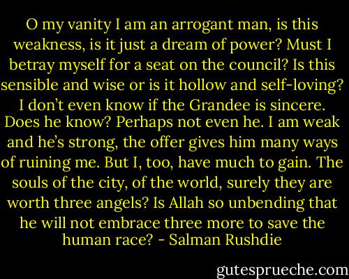 O my vanity I am an arrogant man, is this weakness, is it just a dream of power? Must I betray myself for a seat on the council? Is this sensible and wise or is it hollow and self-loving? I don’t even know if the Grandee is sincere. Does he know? Perhaps not even he. I am weak and he’s strong, the offer gives him many ways of ruining me. But I, too, have much to gain. The souls of the city, of the world, surely they are worth three angels? Is Allah so unbending that he will not embrace three more to save the human race? - Salman Rushdie