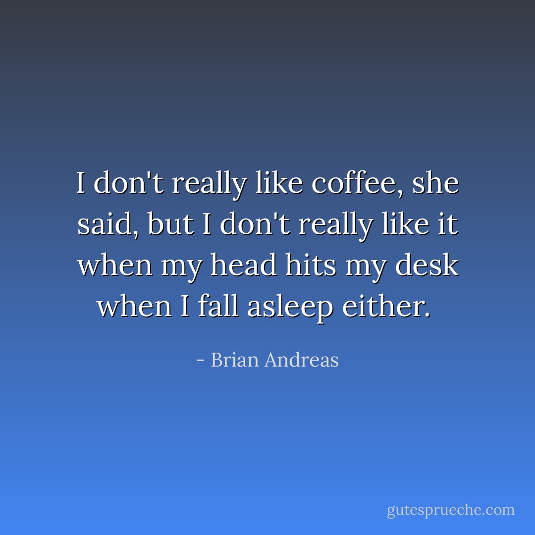 I don't really like coffee, she said, but I don't really like it when my head hits my desk when I fall asleep either.  - Brian Andreas