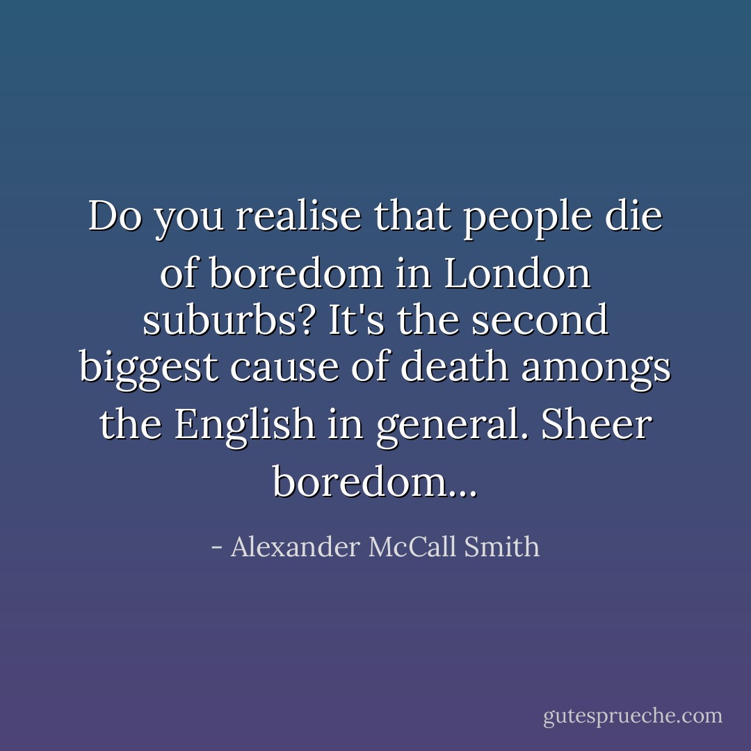Do you realise that people die of boredom in London suburbs? It's the second biggest cause of death amongs the English in general. Sheer boredom... - Alexander McCall Smith