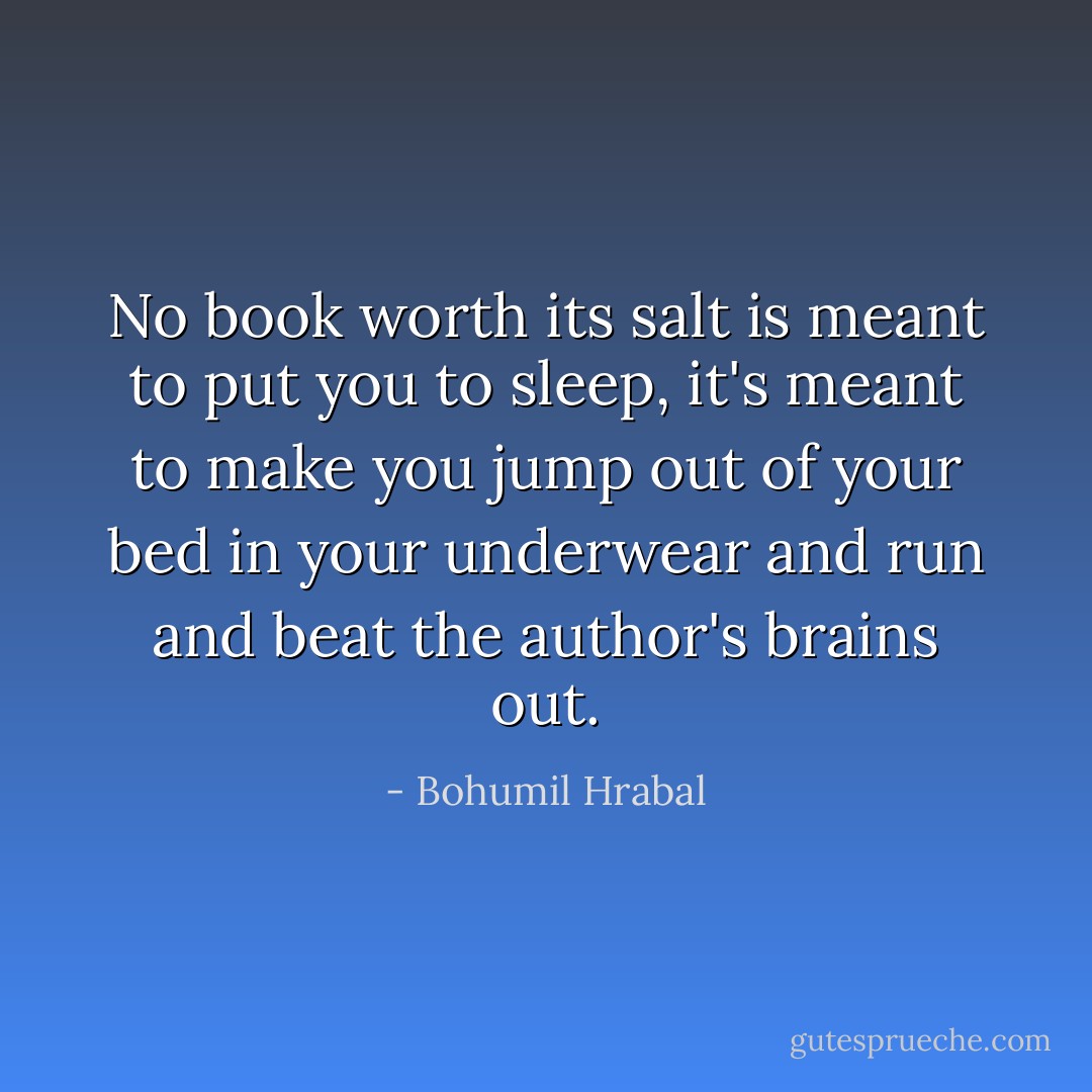 No book worth its salt is meant to put you to sleep, it's meant to make you jump out of your bed in your underwear and run and beat the author's brains out. - Bohumil Hrabal