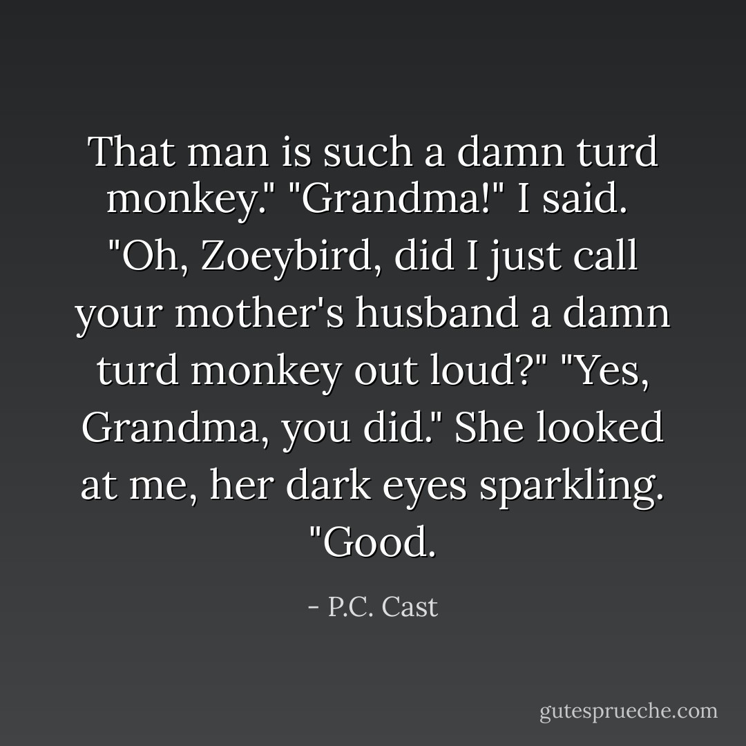 That man is such a damn turd monkey."<br />"Grandma!" I said. <br />"Oh, Zoeybird, did I just call your mother's husband a damn turd monkey out loud?"<br />"Yes, Grandma, you did."<br />She looked at me, her dark eyes sparkling. "Good. - P.C. Cast