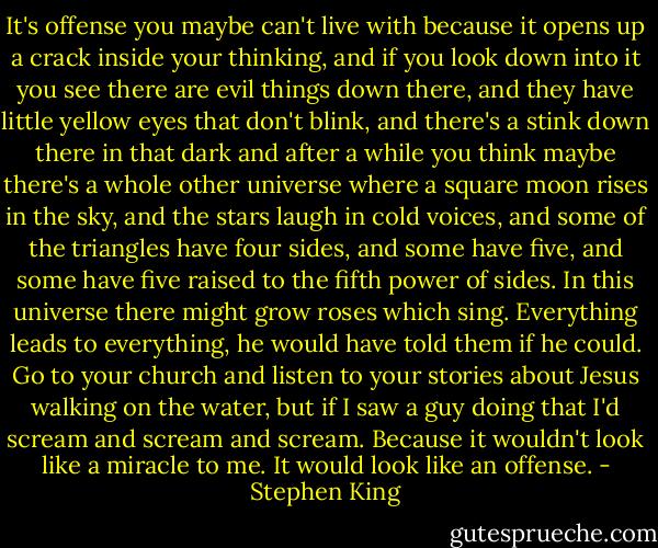 It's offense you maybe can't live with because it opens up a crack inside your thinking, and if you look down into it you see there are evil things down there, and they have little yellow eyes that don't blink, and there's a stink down there in that dark and after a while you think maybe there's a whole other universe where a square moon rises in the sky, and the stars laugh in cold voices, and some of the triangles have four sides, and some have five, and some have five raised to the fifth power of sides. In this universe there might grow roses which sing. Everything leads to everything, he would have told them if he could. Go to your church and listen to your stories about Jesus walking on the water, but if I saw a guy doing that I'd scream and scream and scream. Because it wouldn't look like a miracle to me. It would look like an offense. - Stephen King