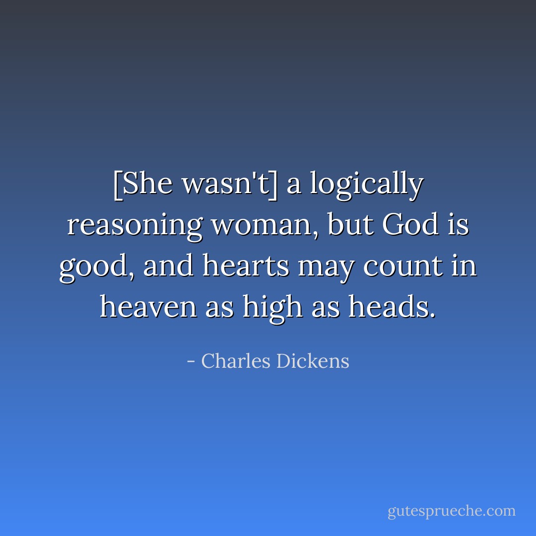 [She wasn't] a logically reasoning woman, but God is good, and hearts may count in heaven as high as heads. - Charles Dickens