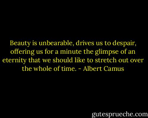 Beauty is unbearable, drives us to despair, offering us for a minute the glimpse of an eternity that we should like to stretch out over the whole of time. - Albert Camus
