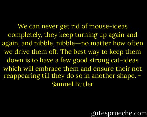 We can never get rid of mouse-ideas completely, they keep turning up again and again, and nibble, nibble--no matter how often we drive them off. The best way to keep them down is to have a few good strong cat-ideas which will embrace them and ensure their not reappearing till they do so in another shape. - Samuel Butler